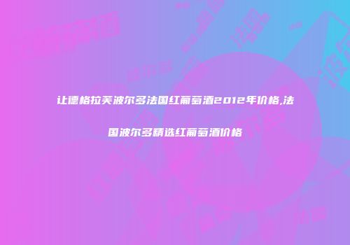 让德格拉芙波尔多法国红葡萄酒2012年价格,法国波尔多精选红葡萄酒价格