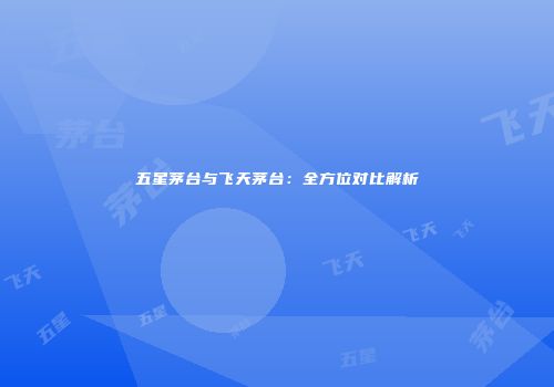 五星茅台与飞天茅台：全方位对比解析