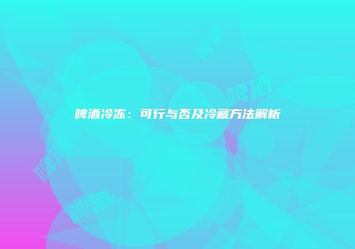 啤酒冷冻：可行与否及冷藏方法解析