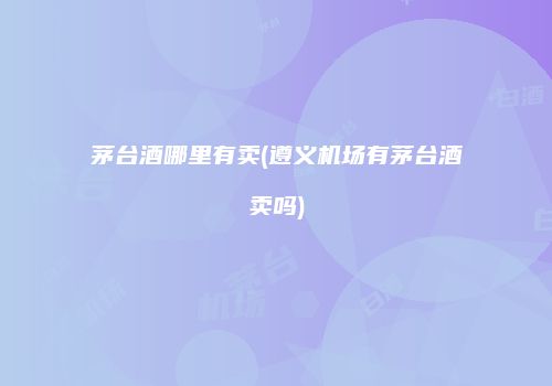 茅台酒哪里有卖(遵义机场有茅台酒卖吗)
