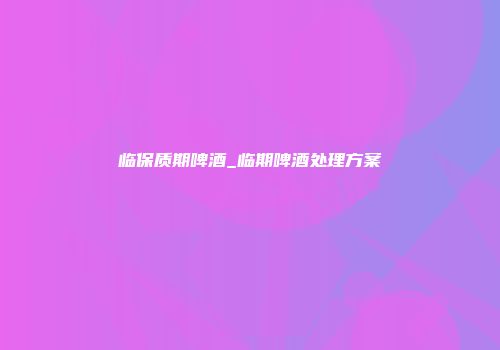 临保质期啤酒_临期啤酒处理方案