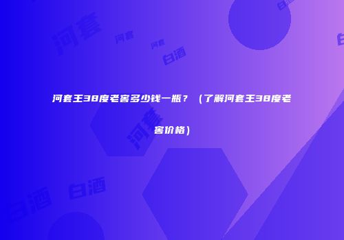 河套王38度老窖多少钱一瓶？（了解河套王38度老窖价格）