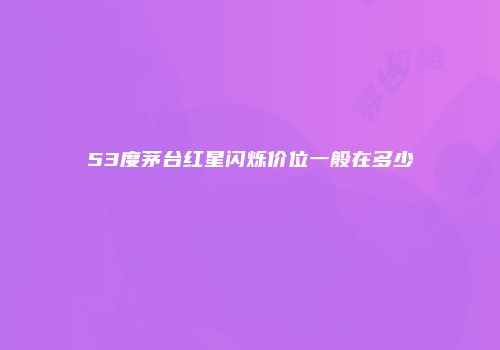53度茅台红星闪烁价位一般在多少