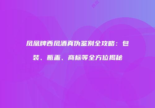 凤凰牌西凤酒真伪鉴别全攻略：包装、瓶盖、商标等全方位揭秘