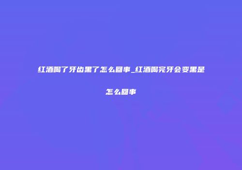 红酒喝了牙齿黑了怎么回事_红酒喝完牙会变黑是怎么回事