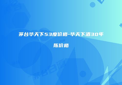 茅台华天下53度价格-华天下酒30年陈价格
