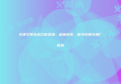 天津义聚永出口高粱酒：品味传统，探寻价格与酒厂背景