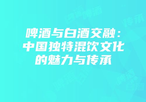 啤酒与白酒交融：中国独特混饮文化的魅力与传承