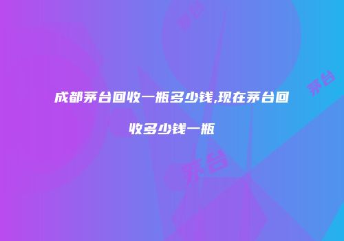 成都茅台回收一瓶多少钱,现在茅台回收多少钱一瓶