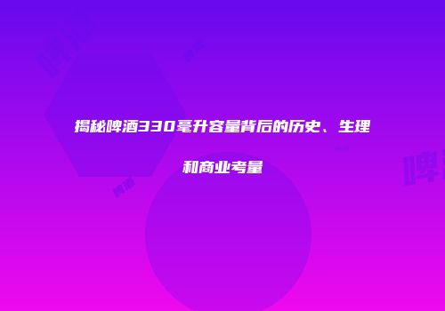 揭秘啤酒330毫升容量背后的历史、生理和商业考量