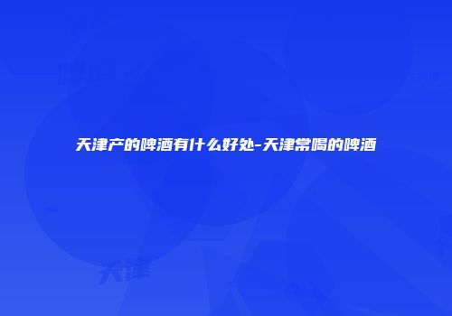 天津产的啤酒有什么好处-天津常喝的啤酒
