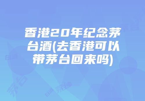 香港20年纪念茅台酒(去香港可以带茅台回来吗)
