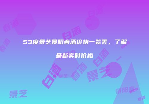 53度景芝景阳春酒价格一览表，了解最新实时价格