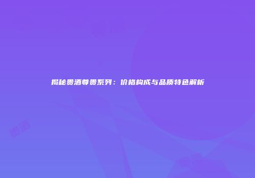 揭秘贵酒尊贵系列：价格构成与品质特色解析