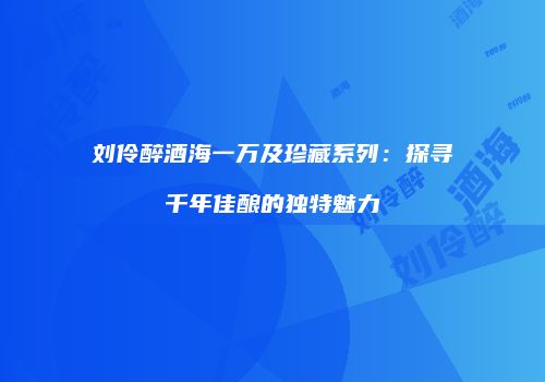 刘伶醉酒海一万及珍藏系列：探寻千年佳酿的独特魅力