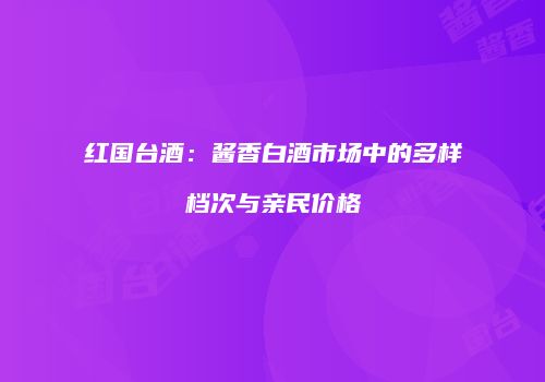 红国台酒：酱香白酒市场中的多样档次与亲民价格