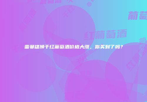 雷曼雄狮干红葡萄酒价格大涨，你买到了吗？