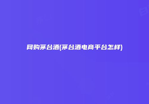网购茅台酒(茅台酒电商平台怎样)