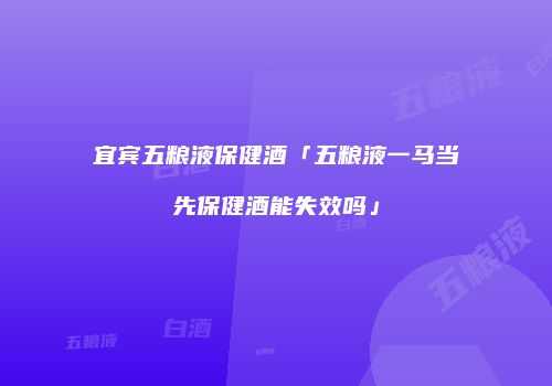 宜宾五粮液保健酒「五粮液一马当先保健酒能失效吗」