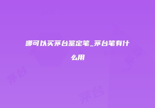 哪可以买茅台鉴定笔_茅台笔有什么用