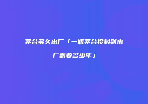 茅台多久出厂「一瓶茅台投料到出厂需要多少年」