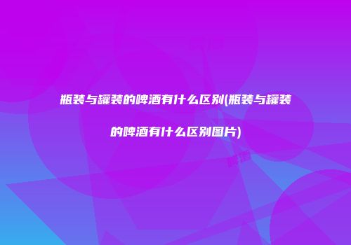 瓶装与罐装的啤酒有什么区别(瓶装与罐装的啤酒有什么区别图片)