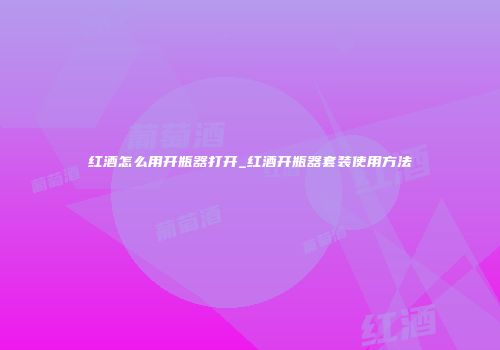 红酒怎么用开瓶器打开_红酒开瓶器套装使用方法