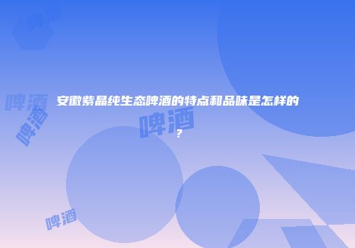 安徽紫晶纯生态啤酒的特点和品味是怎样的？