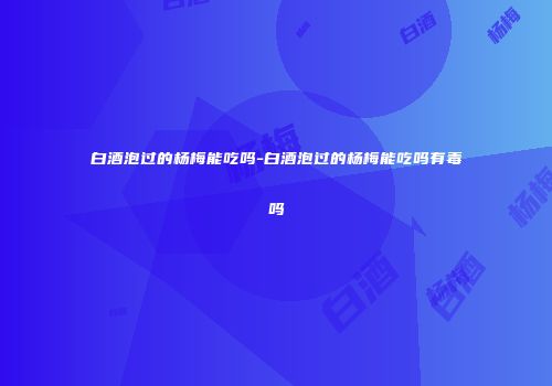 白酒泡过的杨梅能吃吗-白酒泡过的杨梅能吃吗有毒吗