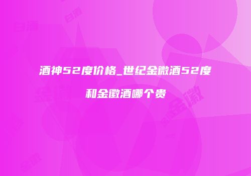 酒神52度价格_世纪金微酒52度和金徽酒哪个贵