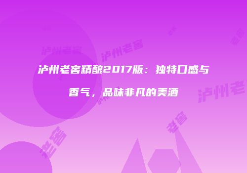泸州老窖精酿2017版：独特口感与香气，品味非凡的美酒