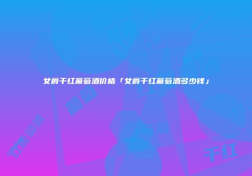 女爵干红葡萄酒价格「女爵干红葡萄酒多少钱」