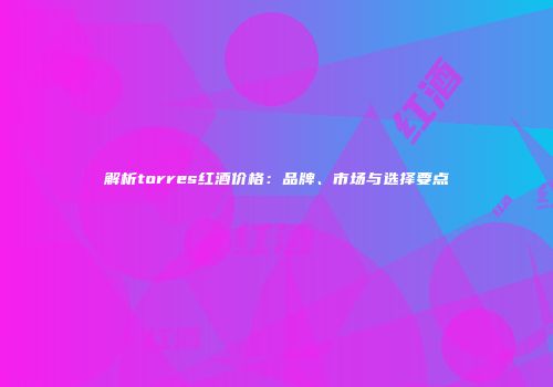 解析torres红酒价格：品牌、市场与选择要点