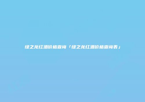 绿之龙红酒价格查询「绿之龙红酒价格查询表」