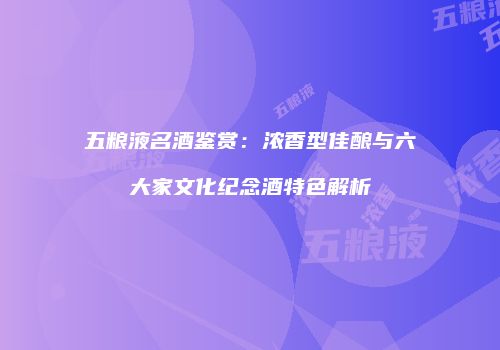 五粮液名酒鉴赏：浓香型佳酿与六大家文化纪念酒特色解析