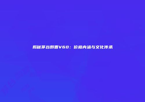 揭秘茅台醇香V60：价格内涵与文化传承
