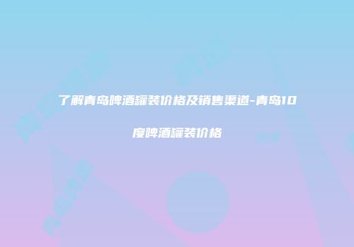 了解青岛啤酒罐装价格及销售渠道-青岛10度啤酒罐装价格
