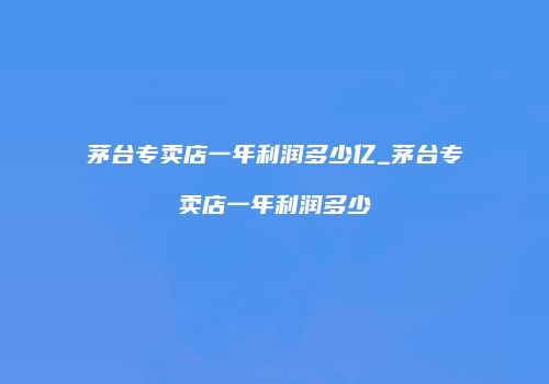 茅台专卖店一年利润多少亿_茅台专卖店一年利润多少