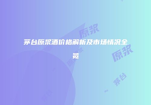 茅台原浆酒价格解析及市场情况全览