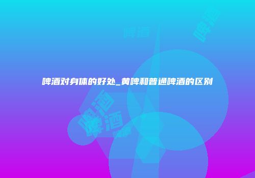 啤酒对身体的好处_黄啤和普通啤酒的区别
