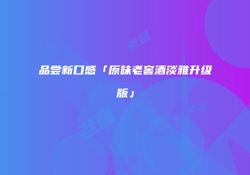 品尝新口感「原味老窖酒淡雅升级版」