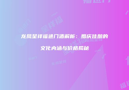龙凤呈祥福进门酒解析：婚庆佳酿的文化内涵与价格揭秘