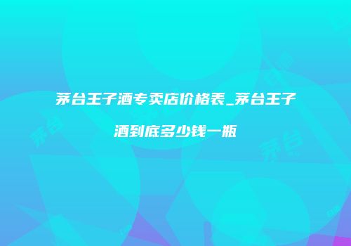 茅台王子酒专卖店价格表_茅台王子酒到底多少钱一瓶