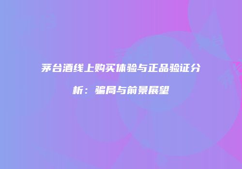 茅台酒线上购买体验与正品验证分析：骗局与前景展望