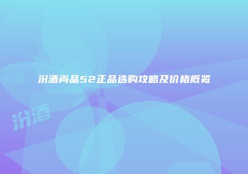 汾酒尚品52正品选购攻略及价格概览