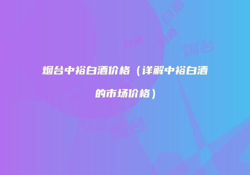 烟台中裕白酒价格（详解中裕白酒的市场价格）
