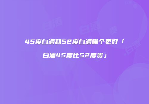 45度白酒和52度白酒哪个更好「白酒45度比52度贵」