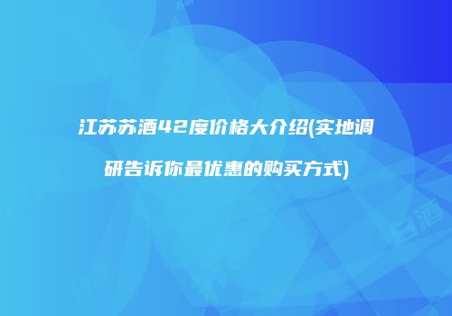 江苏苏酒42度价格大介绍(实地调研告诉你最优惠的购买方式)
