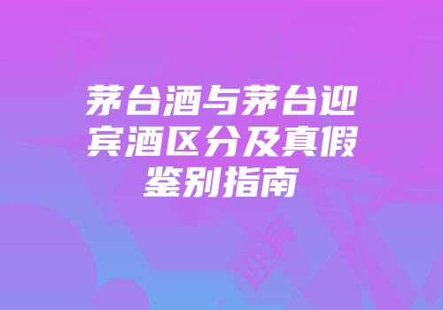 茅台酒与茅台迎宾酒区分及真假鉴别指南