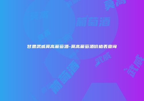 甘肃武威莫高葡萄酒-莫高葡萄酒价格表查询